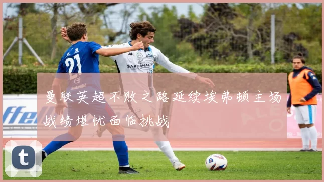 曼联英超不败之路延续埃弗顿主场战绩堪忧面临挑战