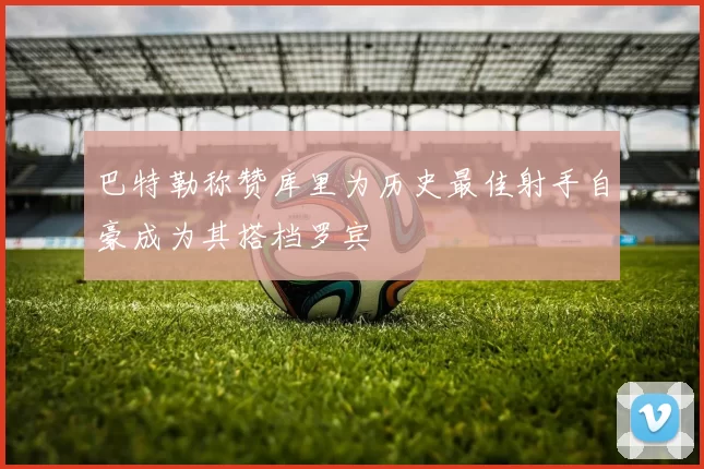巴特勒称赞库里为历史最佳射手自豪成为其搭档罗宾